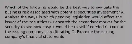 Which of the following would be the best way to evaluate the business risk associated with potential securities investment? A. Analyze the ways in which pending legislation would affect the issuer of the securities B. Research the secondary market for the security to see how easy it would be to sell if needed C. Look at the issuing company's credit rating D. Examine the issuing company's <a href='https://www.questionai.com/knowledge/kFBJaQCz4b-financial-statements' class='anchor-knowledge'>financial statements</a>