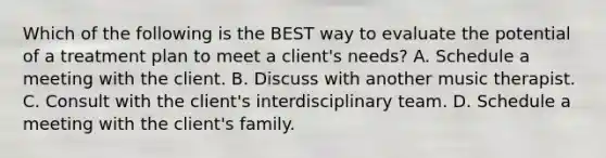 Which of the following is the BEST way to evaluate the potential of a treatment plan to meet a client's needs? A. Schedule a meeting with the client. B. Discuss with another music therapist. C. Consult with the client's interdisciplinary team. D. Schedule a meeting with the client's family.