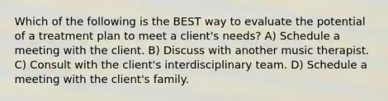 Which of the following is the BEST way to evaluate the potential of a treatment plan to meet a client's needs? A) Schedule a meeting with the client. B) Discuss with another music therapist. C) Consult with the client's interdisciplinary team. D) Schedule a meeting with the client's family.