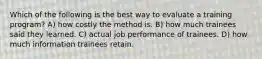 Which of the following is the best way to evaluate a training program? A) how costly the method is. B) how much trainees said they learned. C) actual job performance of trainees. D) how much information trainees retain.