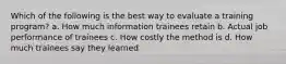 Which of the following is the best way to evaluate a training program? a. How much information trainees retain b. Actual job performance of trainees c. How costly the method is d. How much trainees say they learned