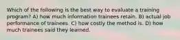 Which of the following is the best way to evaluate a training program? A) how much information trainees retain. B) actual job performance of trainees. C) how costly the method is. D) how much trainees said they learned.