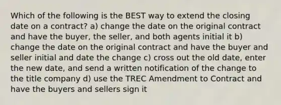 Which of the following is the BEST way to extend the closing date on a contract? a) change the date on the original contract and have the buyer, the seller, and both agents initial it b) change the date on the original contract and have the buyer and seller initial and date the change c) cross out the old date, enter the new date, and send a written notification of the change to the title company d) use the TREC Amendment to Contract and have the buyers and sellers sign it