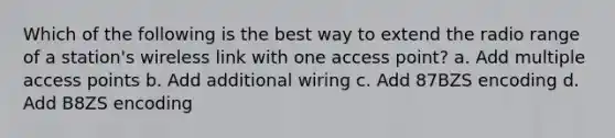 Which of the following is the best way to extend the radio range of a station's wireless link with one access point? a. Add multiple access points b. Add additional wiring c. Add 87BZS encoding d. Add B8ZS encoding