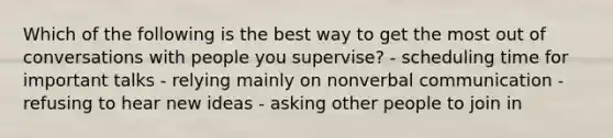 Which of the following is the best way to get the most out of conversations with people you supervise? - scheduling time for important talks - relying mainly on nonverbal communication - refusing to hear new ideas - asking other people to join in