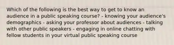 Which of the following is the best way to get to know an audience in a public speaking course? - knowing your audience's demographics - asking your professor about audiences - talking with other public speakers - engaging in online chatting with fellow students in your virtual public speaking course