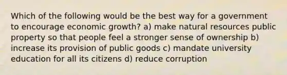 Which of the following would be the best way for a government to encourage economic growth? a) make natural resources public property so that people feel a stronger sense of ownership b) increase its provision of public goods c) mandate university education for all its citizens d) reduce corruption