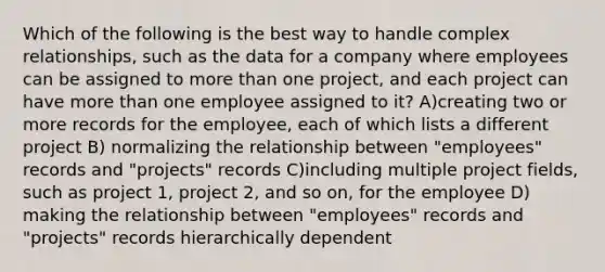 Which of the following is the best way to handle complex relationships, such as the data for a company where employees can be assigned to more than one project, and each project can have more than one employee assigned to it? A)creating two or more records for the employee, each of which lists a different project B) normalizing the relationship between "employees" records and "projects" records C)including multiple project fields, such as project 1, project 2, and so on, for the employee D) making the relationship between "employees" records and "projects" records hierarchically dependent