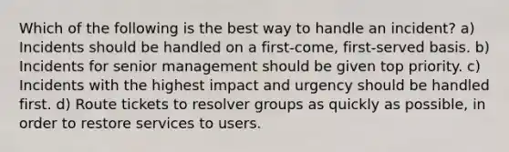 Which of the following is the best way to handle an incident? a) Incidents should be handled on a first-come, first-served basis. b) Incidents for senior management should be given top priority. c) Incidents with the highest impact and urgency should be handled first. d) Route tickets to resolver groups as quickly as possible, in order to restore services to users.