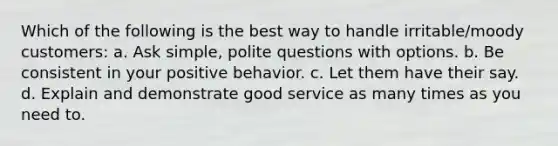 Which of the following is the best way to handle irritable/moody customers: a. Ask simple, polite questions with options. b. Be consistent in your positive behavior. c. Let them have their say. d. Explain and demonstrate good service as many times as you need to.