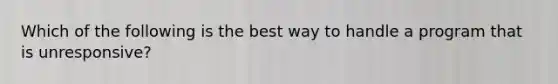 Which of the following is the best way to handle a program that is unresponsive?