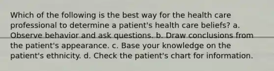 Which of the following is the best way for the health care professional to determine a patient's health care beliefs? a. Observe behavior and ask questions. b. Draw conclusions from the patient's appearance. c. Base your knowledge on the patient's ethnicity. d. Check the patient's chart for information.