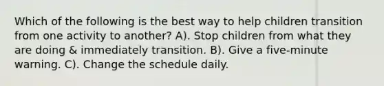 Which of the following is the best way to help children transition from one activity to another? A). Stop children from what they are doing & immediately transition. B). Give a five-minute warning. C). Change the schedule daily.