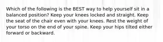 Which of the following is the BEST way to help yourself sit in a balanced position? Keep your knees locked and straight. Keep the seat of the chair even with your knees. Rest the weight of your torso on the end of your spine. Keep your hips tilted either forward or backward.