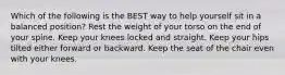 Which of the following is the BEST way to help yourself sit in a balanced position? Rest the weight of your torso on the end of your spine. Keep your knees locked and straight. Keep your hips tilted either forward or backward. Keep the seat of the chair even with your knees.