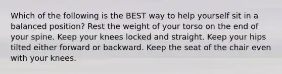 Which of the following is the BEST way to help yourself sit in a balanced position? Rest the weight of your torso on the end of your spine. Keep your knees locked and straight. Keep your hips tilted either forward or backward. Keep the seat of the chair even with your knees.