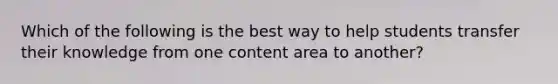 Which of the following is the best way to help students transfer their knowledge from one content area to another?