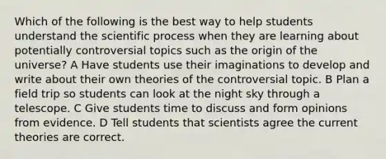 Which of the following is the best way to help students understand the scientific process when they are learning about potentially controversial topics such as the origin of the universe? A Have students use their imaginations to develop and write about their own theories of the controversial topic. B Plan a field trip so students can look at the night sky through a telescope. C Give students time to discuss and form opinions from evidence. D Tell students that scientists agree the current theories are correct.