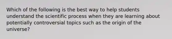 Which of the following is the best way to help students understand the scientific process when they are learning about potentially controversial topics such as the origin of the universe?