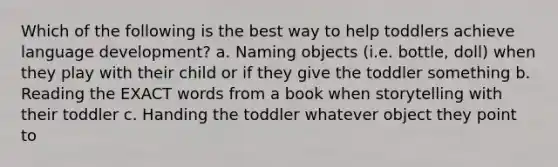 Which of the following is the best way to help toddlers achieve language development? a. Naming objects (i.e. bottle, doll) when they play with their child or if they give the toddler something b. Reading the EXACT words from a book when storytelling with their toddler c. Handing the toddler whatever object they point to