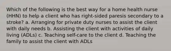 Which of the following is the best way for a home health nurse (HHN) to help a client who has right-sided paresis secondary to a stroke? a. Arranging for private duty nurses to assist the client with daily needs b. Assisting the client with activities of daily living (ADLs) c. Teaching self-care to the client d. Teaching the family to assist the client with ADLs