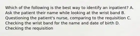 Which of the following is the best way to identify an inpatient? A. Ask the patient their name while looking at the wrist band B. Questioning the patient's nurse, comparing to the requisition C. Checking the wrist band for the name and date of birth D. Checking the requisition