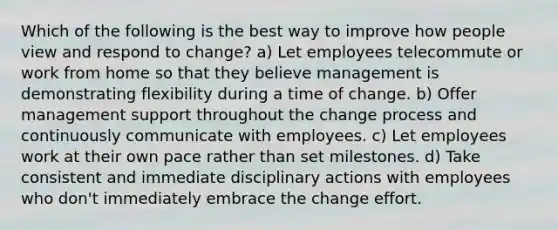 Which of the following is the best way to improve how people view and respond to change? a) Let employees telecommute or work from home so that they believe management is demonstrating flexibility during a time of change. b) Offer management support throughout the change process and continuously communicate with employees. c) Let employees work at their own pace rather than set milestones. d) Take consistent and immediate disciplinary actions with employees who don't immediately embrace the change effort.