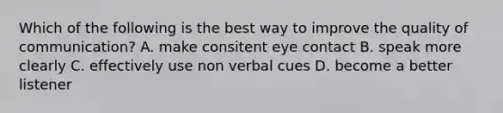 Which of the following is the best way to improve the quality of communication? A. make consitent eye contact B. speak more clearly C. effectively use non verbal cues D. become a better listener