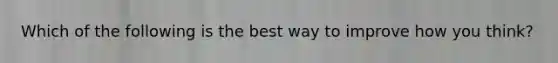 Which of the following is the best way to improve how you think?
