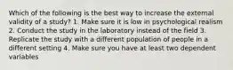 Which of the following is the best way to increase the external validity of a study? 1. Make sure it is low in psychological realism 2. Conduct the study in the laboratory instead of the field 3. Replicate the study with a different population of people in a different setting 4. Make sure you have at least two dependent variables