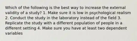 Which of the following is the best way to increase the external validity of a study? 1. Make sure it is low in psychological realism 2. Conduct the study in the laboratory instead of the field 3. Replicate the study with a different population of people in a different setting 4. Make sure you have at least two dependent variables