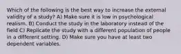 Which of the following is the best way to increase the external validity of a study? A) Make sure it is low in psychological realism. B) Conduct the study in the laboratory instead of the field C) Replicate the study with a different population of people in a different setting. D) Make sure you have at least two dependent variables.