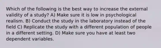 Which of the following is the best way to increase the external validity of a study? A) Make sure it is low in psychological realism. B) Conduct the study in the laboratory instead of the field C) Replicate the study with a different population of people in a different setting. D) Make sure you have at least two dependent variables.