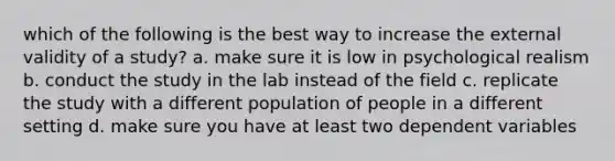 which of the following is the best way to increase the external validity of a study? a. make sure it is low in psychological realism b. conduct the study in the lab instead of the field c. replicate the study with a different population of people in a different setting d. make sure you have at least two dependent variables