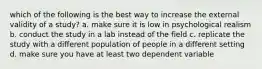 which of the following is the best way to increase the external validity of a study? a. make sure it is low in psychological realism b. conduct the study in a lab instead of the field c. replicate the study with a different population of people in a different setting d. make sure you have at least two dependent variable