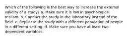 Which of the following is the best way to increase the external validity of a study? a. Make sure it is low in psychological realism. b. Conduct the study in the laboratory instead of the field. c. Replicate the study with a different population of people in a different setting. d. Make sure you have at least two dependent variables.