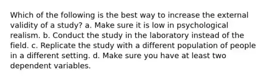 Which of the following is the best way to increase the external validity of a study? a. Make sure it is low in psychological realism. b. Conduct the study in the laboratory instead of the field. c. Replicate the study with a different population of people in a different setting. d. Make sure you have at least two dependent variables.