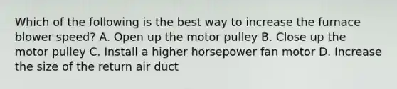 Which of the following is the best way to increase the furnace blower speed? A. Open up the motor pulley B. Close up the motor pulley C. Install a higher horsepower fan motor D. Increase the size of the return air duct