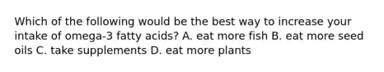 Which of the following would be the best way to increase your intake of omega-3 fatty acids? A. eat more fish B. eat more seed oils C. take supplements D. eat more plants