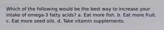 Which of the following would be the best way to increase your intake of omega-3 fatty acids? a. Eat more fish. b. Eat more fruit. c. Eat more seed oils. d. Take vitamin supplements.