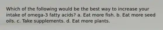 Which of the following would be the best way to increase your intake of omega-3 fatty acids? a. Eat more fish. b. Eat more seed oils. c. Take supplements. d. Eat more plants.