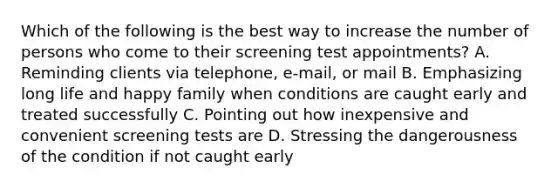 Which of the following is the best way to increase the number of persons who come to their screening test appointments? A. Reminding clients via telephone, e-mail, or mail B. Emphasizing long life and happy family when conditions are caught early and treated successfully C. Pointing out how inexpensive and convenient screening tests are D. Stressing the dangerousness of the condition if not caught early