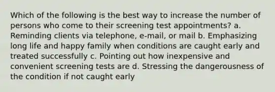 Which of the following is the best way to increase the number of persons who come to their screening test appointments? a. Reminding clients via telephone, e-mail, or mail b. Emphasizing long life and happy family when conditions are caught early and treated successfully c. Pointing out how inexpensive and convenient screening tests are d. Stressing the dangerousness of the condition if not caught early