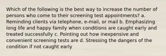 Which of the following is the best way to increase the number of persons who come to their screening test appointments? a. Reminding clients via telephone, e-mail, or mail b. Emphasizing long life and happy family when conditions are caught early and treated successfully c. Pointing out how inexpensive and convenient screening tests are d. Stressing the dangers of the condition if not caught early