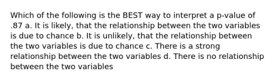 Which of the following is the BEST way to interpret a p-value of .87 a. It is likely, that the relationship between the two variables is due to chance b. It is unlikely, that the relationship between the two variables is due to chance c. There is a strong relationship between the two variables d. There is no relationship between the two variables