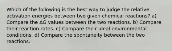 Which of the following is the best way to judge the relative activation energies between two given chemical reactions? a) Compare the ΔG values between the two reactions. b) Compare their reaction rates. c) Compare their ideal environmental conditions. d) Compare the spontaneity between the two reactions.