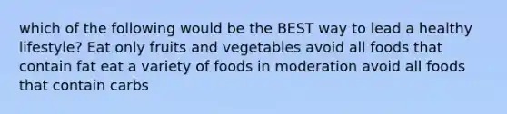 which of the following would be the BEST way to lead a healthy lifestyle? Eat only fruits and vegetables avoid all foods that contain fat eat a variety of foods in moderation avoid all foods that contain carbs