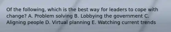 Of the following, which is the best way for leaders to cope with change? A. Problem solving B. Lobbying the government C. Aligning people D. Virtual planning E. Watching current trends