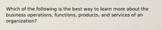 Which of the following is the best way to learn more about the business operations, functions, products, and services of an organization?