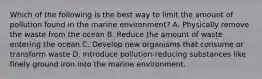 Which of the following is the best way to limit the amount of pollution found in the marine environment? A. Physically remove the waste from the ocean B. Reduce the amount of waste entering the ocean C. Develop new organisms that consume or transform waste D. Introduce pollution-reducing substances like finely ground iron into the marine environment.